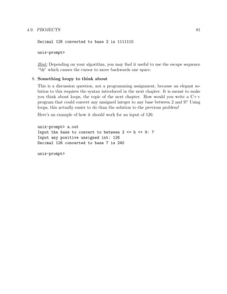 4.9. PROJECTS 81
Decimal 126 converted to base 2 is 1111110
unix-prompt>
Hint: Depending on your algorithm, you may ﬁnd it useful to use the escape sequence
“b” which causes the cursor to move backwards one space.
8. Something loopy to think about
This is a discussion question, not a programming assignment, because an elegant so-
lution to this requires the syntax introduced in the next chapter. It is meant to make
you think about loops, the topic of the next chapter. How would you write a C++
program that could convert any unsigned integer to any base between 2 and 9? Using
loops, this actually easier to do than the solution to the previous problem!
Here’s an example of how it should work for an input of 126:
unix-prompt> a.out
Input the base to convert to between 2 <= b <= 9: 7
Input any positive unsigned int: 126
Decimal 126 converted to base 7 is 240
unix-prompt>
 