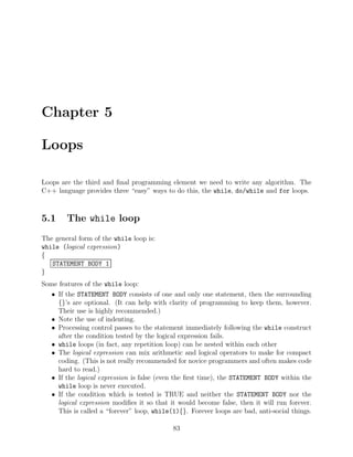 Chapter 5
Loops
Loops are the third and ﬁnal programming element we need to write any algorithm. The
C++ language provides three “easy” ways to do this, the while, do/while and for loops.
5.1 The while loop
The general form of the while loop is:
while (logical expression)
{
STATEMENT BODY 1
}
Some features of the while loop:
• If the STATEMENT BODY consists of one and only one statement, then the surrounding
{}’s are optional. (It can help with clarity of programming to keep them, however.
Their use is highly recommended.)
• Note the use of indenting.
• Processing control passes to the statement immediately following the while construct
after the condition tested by the logical expression fails.
• while loops (in fact, any repetition loop) can be nested within each other
• The logical expression can mix arithmetic and logical operators to make for compact
coding. (This is not really recommended for novice programmers and often makes code
hard to read.)
• If the logical expression is false (even the ﬁrst time), the STATEMENT BODY within the
while loop is never executed.
• If the condition which is tested is TRUE and neither the STATEMENT BODY nor the
logical expression modiﬁes it so that it would become false, then it will run forever.
This is called a “forever” loop, while(1){}. Forever loops are bad, anti-social things.
83
 