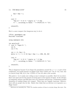 5.1. THE WHILE LOOP 85
Sum = Sum + i;
}
cout <<
"Sum of " << N << " digits is " << Sum
<< "...according to Gauss: " << N*(N+1)/2 << "n";
return(0);
}
Here’s a more compact (but dangerous way) to do it:
//File: gaussAgain.cpp
#include <iostream>
using namespace std;
int main(void)
{ cout << "Input N: ";
int N;
cin >> N;
int i = 0, Sum = 0;
while (i = i + 1 <= N) Sum = Sum + i; //NO, NO, NO!
cout <<
"Sum of " << N << " digits is " << Sum
<< "...according to Gauss: " << N*(N+1)/2 << "n";
return(0);
}
This is dangerous because if you forgot the parentheses around the i = i + 1 part of the
conditional, you would generate an inﬁnite loop! Don’t believe me? Try it! Um, wait, this
is a forever loop! OK, try it, but <CNTL>-C out of it after a few seconds.
The point is—try to make your coding as easy to interpret as possible. Don’t be too clever.
Don’t save space just for the purpose of saving space at the expense of clarity. In the old days
of computing, memory and disk space were very expensive and precious. Programmers prided
themselves at making things very compact. Those days are, happily, long gone. However,
there still are people who do this. Maybe they think that an electron is as expensive as a
Higgs’ boson1
.
1
Electrons are essentially free. There are countless numbers of them in everyday things, like water. The
 