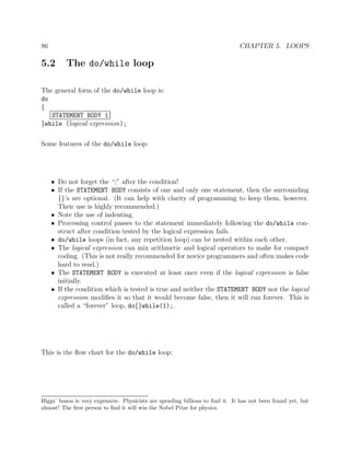 86 CHAPTER 5. LOOPS
5.2 The do/while loop
The general form of the do/while loop is:
do
{
STATEMENT BODY 1
}while (logical expression);
Some features of the do/while loop:
• Do not forget the “;” after the condition!
• If the STATEMENT BODY consists of one and only one statement, then the surrounding
{}’s are optional. (It can help with clarity of programming to keep them, however.
Their use is highly recommended.)
• Note the use of indenting.
• Processing control passes to the statement immediately following the do/while con-
struct after condition tested by the logical expression fails.
• do/while loops (in fact, any repetition loop) can be nested within each other.
• The logical expression can mix arithmetic and logical operators to make for compact
coding. (This is not really recommended for novice programmers and often makes code
hard to read.)
• The STATEMENT BODY is executed at least once even if the logical expression is false
initially.
• If the condition which is tested is true and neither the STATEMENT BODY nor the logical
expression modiﬁes it so that it would become false, then it will run forever. This is
called a “forever” loop, do{}while(1);.
This is the ﬂow chart for the do/while loop:
Higgs’ boson is very expensive. Physicists are spending billions to ﬁnd it. It has not been found yet, but
almost! The ﬁrst person to ﬁnd it will win the Nobel Prize for physics.
 
