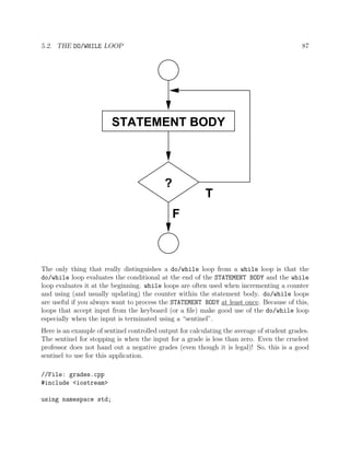 5.2. THE DO/WHILE LOOP 87
?
F
T
STATEMENT BODY
The only thing that really distinguishes a do/while loop from a while loop is that the
do/while loop evaluates the conditional at the end of the STATEMENT BODY and the while
loop evaluates it at the beginning. while loops are often used when incrementing a counter
and using (and usually updating) the counter within the statement body. do/while loops
are useful if you always want to process the STATEMENT BODY at least once. Because of this,
loops that accept input from the keyboard (or a ﬁle) make good use of the do/while loop
especially when the input is terminated using a “sentinel”.
Here is an example of sentinel controlled output for calculating the average of student grades.
The sentinel for stopping is when the input for a grade is less than zero. Even the cruelest
professor does not hand out a negative grades (even though it is legal)! So, this is a good
sentinel to use for this application.
//File: grades.cpp
#include <iostream>
using namespace std;
 