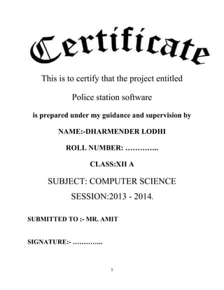 This is to certify that the project entitled
Police station software
is prepared under my guidance and supervision by
NAME:-DHARMENDER LODHI
ROLL NUMBER: …………..
CLASS:XII A

SUBJECT: COMPUTER SCIENCE
SESSION:2013 - 2014.
SUBMITTED TO :- MR. AMIT
SIGNATURE:- …………..

1

 