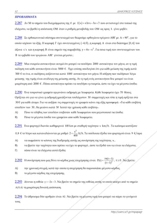 62
ΠΡΟΒΛΗΜ
2.287 Αν
ελάχιστο, να
2.288 Σε ο
οποίο ισχύο
άξονα x΄x κ
B το εμβαδ
2.289 Μια
πώληση του
500 € το έν
μείωσης της
μικρότερη α
2.290 Ένα
Ορίζεται οτ
30 € για κά
επιπλέον τω
Α) Ποι
Β) Ποι
2.291 Ενα
0,8 € το λίτ
Α) να ε
Β) να β
Γ) πόσ
2.292 Η σ
A) την
B) το μ
2.293 Δίν
 A 9,4 τη μ
2.294 Το ά
τους.
ΜΑΤΑ
Μ το σημείο
α βρεθεί η απ
ορθοκανονικ
ουν τα εξής. Η
και η κορυφ
δό του τριγών
α εταιρεία αυ
υ κάθε αυτοκ
α, οι πωλήσε
ς τιμής είναι
από 2000 € .
α τουριστικό
τι για να γίνε
θε άτομο. Για
ων 30 , θα με
ιο το πλήθος
ια το μέγιστα
α φορτηγό δι
τρο και κατα
εκφράσετε το
βρείτε την τα
σα είναι τα ελ
συνάρτηση π
ν χρονική στι
μέγιστο κέρδ
εται η ευθεία
μικρότερη δυ
άθροισμα δύ
ο του διαγράμ
πόσταση OM
κό σύστημα σ
Η κορυφή Γ
ή B είναι ση
νου ABΓ γίν
υτοκινήτων ε
κινήτου είναι
εις αυξάνοντ
ι ανάλογη τη
Πόσα αυτοκ
γραφείο οργ
ει η εκδρομή
α να αυξήσει
ιώνει κατά 3
των επιπλέο
α έσοδα του γ
ιανύει καθημ
αναλώνονται
ο κόστος της
αχύτητα που
λάχιστα αυτά
ου μας δίνει
ιγμή, κατά τη
ος της επιχεί
α y 2x 3   .
υνατή απόστα
ύο αριθμών ε
μματος της f
M όταν ο ρυθ
συντεταγμένω
έχει συντετα
ημείο της παρ
νεται μέγιστο
εκτιμά ότι μπ
ι 5000 € . 'Εχ
ται κατά 1000
ης μείωσης αυ
κίνητα πρέπε
γανώνει εκδρ
χρειάζονται
ι τις συμμετο
30 λεπτά την
ον επιβατών
γραφείου απ
μερινά 100 km
ι με ρυθμό 2
διαδρομής α
πρέπει να έχ
ά έξοδα;
το κέρδος μι
ην οποία η επ
ίρησης.
Να βρείτε το
αση.
είναι 82 . Να
f με  f x x
θμός μεταβολ
ων θεωρούμ
αγμένες  4,
ραβολής y 
ο ;
πορεί να που
χει επίσης υπ
0 αυτοκίνητ
υτής. Αν η τι
ει να πουλήσ
ρομές με λεω
ι τουλάχιστο
οχές το γραφ
ν χρέωση κάθ
κάθε λεωφορ
πο κάθε λεωφ
km με σταθερ
2
x
400
 lt/h. Τ
αυτής ως συν
χει το φορτη
ιας επιχείρησ
πιχείρηση θα
ο σημείο της
βρείτε τη μέ
xln x λx 3 
λής του OM
ε ορθογώνιο
,0 , η κορυφ
2
4x x  . Για
υλήσει 2000
πολογίσει ότι
τα τον μήνα.
ιμή ενός αυτο
σει η εταιρεία
ωφορεία. Κάθ
ον 30 συμμετ
είο κάνει της
θε επιβάτη».
ρείου που με
φορείο;
ρή ταχύτητα
Τα υπόλοιπα
νάρτηση της
γό , ώστε τα
σης είναι: P(
α παρουσιάσ
ς ευθείας αυτή
έγιστη τιμή π
htt
3 που αντιστο
ως προς λ
τρίγωνο ΑΒ
φή A είναι στ
ποια τιμή τω
αυτοκίνητα
για κάθε μεί
Η αύξηση τω
οκινήτου δεν
α, ώστε να έχ
θε λεωφορείο
τοχές και τότ
ς εξής προσφ
γιστοποιεί τα
x km/h . Τα
α έξοδα του φ
ταχύτητας x
έξοδά του να
2
(t 1)
(t)
(t 1)



n
σει μέγιστο κέ
ής το οποίο α
που μπορεί να
ΔΙΑΦΟΡΙΚΟ
ttp://users.sch
τοιχεί στο τοπ
γίνει μηδέν.
ΒΓ με ο
Α 90
στο διάστημα
ων συντεταγ
τον μήνα, αν
ίωση της τιμή
ων πωλήσεω
ν μπορεί να ε
χει τα μέγιστα
ο έχει 70 θέσ
τε η τιμή ορίζ
φορά. «Για κά
α έσοδα;
α καύσιμα κο
φορτηγού είν
x ,
α είναι τα ελ
, t 0 . Να β
έρδος.
απέχει από τ
α πάρει το γ
ΚΟΣ ΛΟΓΙΣΜΟΣ
h.gr/mipapagr
πικό της
ο
, για το
α [0,4] του
γμένων του
ν η τιμή
ής κατά
ν λόγω
είναι
α έσοδα;
σεις.
ζεται στα
άθε επιβάτη
οστίζουν
ναι 9 €/ώρα
άχιστα,
βρείτε:
το σημείο
ινόμενό
Σ
r
α
 