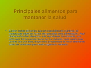 Principales alimentos para
mantener la salud
• Existen ciertos alimentos que son especialmente nutritivos, de
manera que deberían formar siempre parte de la alimentación. Aquí
citaremos los diez alimentos más importantes. No obstante, una
dieta sana ha de caracterizarse por su variedad, pues cuanto más
variada sea una dieta, mayor es la probabilidad de estar obteniendo
todos los nutrientes que nuestro organismo necesita.
 