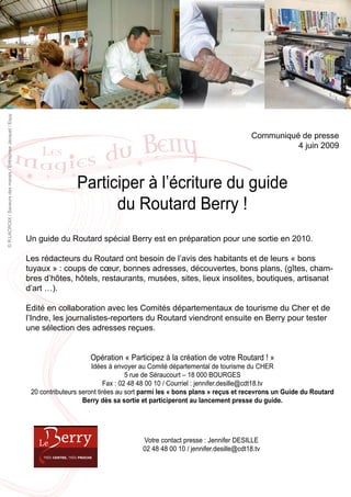 © R.LACROIX / Saveurs des marais / Entreprise Jacquet / Equy




                                                                                                                                           Communiqué de presse
                                                                                                                                                     4 juin 2009



                                                                               Participer à l’écriture du guide
                                                                                     du Routard Berry !
                                                               Un guide du Routard spécial Berry est en préparation pour une sortie en 2010.

                                                               Les rédacteurs du Routard ont besoin de l’avis des habitants et de leurs « bons
                                                               tuyaux » : coups de cœur, bonnes adresses, découvertes, bons plans, (gîtes, cham-
                                                               bres d’hôtes, hôtels, restaurants, musées, sites, lieux insolites, boutiques, artisanat
                                                               d’art …).

                                                               Edité en collaboration avec les Comités départementaux de tourisme du Cher et de
                                                               l’Indre, les journalistes-reporters du Routard viendront ensuite en Berry pour tester
                                                               une sélection des adresses reçues.


                                                                                    Opération « Participez à la création de votre Routard ! »
                                                                                     Idées à envoyer au Comité départemental de tourisme du CHER
                                                                                                   5 rue de Séraucourt – 18 000 BOURGES
                                                                                           Fax : 02 48 48 00 10 / Courriel : jennifer.desille@cdt18.tv
                                                                20 contributeurs seront tirées au sort parmi les « bons plans » reçus et recevrons un Guide du Routard
                                                                                  Berry dès sa sortie et participeront au lancement presse du guide.




                                                                                                     Votre contact presse : Jennifer DESILLE
                                                                                                     02 48 48 00 10 / jennifer.desille@cdt18.tv
 