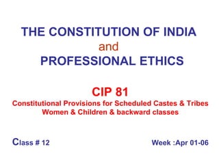 THE CONSTITUTION OF INDIA   and     PROFESSIONAL ETHICS CIP 81 Constitutional Provisions for Scheduled Castes & Tribes Women & Children & backward classes C lass # 12  Week :Apr 01-06 