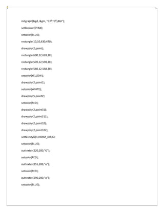 initgraph(&gd, &gm, "C:TCBGI");
setbkcolor(CYAN);
setcolor(BLUE);
rectangle(10,10,630,470);
drawpoly(2,point);
rectangle(600,12,628,38);
rectangle(570,12,598,38);
rectangle(540,12,568,38);
setcolor(YELLOW);
drawpoly(2,point1);
setcolor(WHITE);
drawpoly(5,point2);
setcolor(RED);
drawpoly(2,point31);
drawpoly(2,point311);
drawpoly(2,point32);
drawpoly(2,point322);
settextstyle(1,HORIZ_DIR,6);
setcolor(BLUE);
outtextxy(220,200,"G");
setcolor(RED);
outtextxy(255,200,"o");
setcolor(RED);
outtextxy(290,200,"o");
setcolor(BLUE);
 