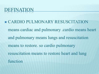 DEFINATION
 CARDIO PULMONARY RESUSCITATION
means cardiac and pulmonary .cardio means heart
and pulmonary means lungs and resuscitation
means to restore. so cardio pulmonary
resuscitation means to restore heart and lung
function
 