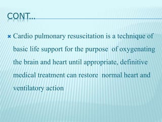 CONT…
 Cardio pulmonary resuscitation is a technique of
basic life support for the purpose of oxygenating
the brain and heart until appropriate, definitive
medical treatment can restore normal heart and
ventilatory action
 