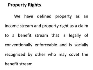 Property Rights
We have defined property as an
income stream and property right as a claim
to a benefit stream that is legally of
conventionally enforceable and is socially
recognized by other who may covet the
benefit stream
 
