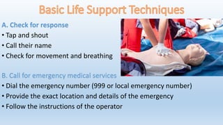 A. Check for response
• Tap and shout
• Call their name
• Check for movement and breathing
B. Call for emergency medical services
• Dial the emergency number (999 or local emergency number)
• Provide the exact location and details of the emergency
• Follow the instructions of the operator
 