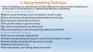 • Rescue breathing is an essential part of basic CPR and can help to restore breathing in a
person who is not breathing or is experiencing difficulty in breathing.
• A. Proper Head Tilt and Chin Lift
Before rescue breathing, ensure the person's airway is open
Place one hand on the forehead and gently tilt the head back
Use the other hand to lift the chin up
This position helps to open the airway
An open airway prevents any obstruction
Rescue breathing can then be performed safely and effectively
B. Proper Breathing Technique
the rescuer must take a deep breath
Create a seal by placing the rescuer's mouth over the person's mouth
Exhale steadily and gently into the person's mouth
Watch for the chest to rise
Give two breaths, each lasting about one second
 