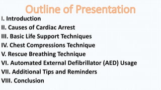 I. Introduction
II. Causes of Cardiac Arrest
III. Basic Life Support Techniques
IV. Chest Compressions Technique
V. Rescue Breathing Technique
VI. Automated External Defibrillator (AED) Usage
VII. Additional Tips and Reminders
VIII. Conclusion
 