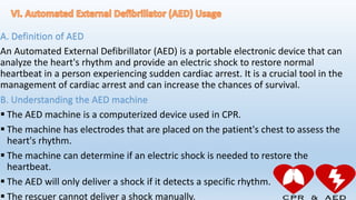 A. Definition of AED
An Automated External Defibrillator (AED) is a portable electronic device that can
analyze the heart's rhythm and provide an electric shock to restore normal
heartbeat in a person experiencing sudden cardiac arrest. It is a crucial tool in the
management of cardiac arrest and can increase the chances of survival.
B. Understanding the AED machine
 The AED machine is a computerized device used in CPR.
 The machine has electrodes that are placed on the patient's chest to assess the
heart's rhythm.
 The machine can determine if an electric shock is needed to restore the
heartbeat.
 The AED will only deliver a shock if it detects a specific rhythm.
 The rescuer cannot deliver a shock manually.
 