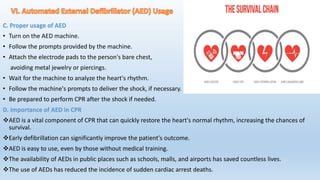 C. Proper usage of AED
• Turn on the AED machine.
• Follow the prompts provided by the machine.
• Attach the electrode pads to the person's bare chest,
avoiding metal jewelry or piercings.
• Wait for the machine to analyze the heart's rhythm.
• Follow the machine's prompts to deliver the shock, if necessary.
• Be prepared to perform CPR after the shock if needed.
D. Importance of AED in CPR
AED is a vital component of CPR that can quickly restore the heart's normal rhythm, increasing the chances of
survival.
Early defibrillation can significantly improve the patient's outcome.
AED is easy to use, even by those without medical training.
The availability of AEDs in public places such as schools, malls, and airports has saved countless lives.
The use of AEDs has reduced the incidence of sudden cardiac arrest deaths.
 