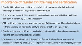 Regular CPR training and certification can help individuals maintain their skills and
knowledge of the latest CPR guidelines and techniques
Staying up-to-date with the latest developments in CPR can help individuals feel more
confident in performing CPR when necessary
CPR certification courses may also cover the use of AEDs and other life-saving techniques,
further enhancing an individual's ability to provide effective emergency care
Regular training and certification can also help individuals identify and address potential
risks and complications associated with CPR
By staying current with CPR training and certification, individuals can increase their
chances of performing effective CPR and potentially saving a life in an emergency situation
 