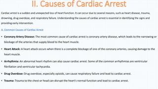 Cardiac arrest is a sudden and unexpected loss of heart function. It can occur due to several reasons, such as heart disease, trauma,
drowning, drug overdose, and respiratory failure. Understanding the causes of cardiac arrest is essential in identifying the signs and
providing early intervention.
A. Common Causes of Cardiac Arrest
• Coronary Artery Disease: The most common cause of cardiac arrest is coronary artery disease, which leads to the narrowing or
blockage of the arteries that supply blood to the heart muscle.
• Heart Attack: A heart attack occurs when there is a complete blockage of one of the coronary arteries, causing damage to the
heart muscle.
• Arrhythmia: An abnormal heart rhythm can also cause cardiac arrest. Some of the common arrhythmias are ventricular
fibrillation and ventricular tachycardia.
• Drug Overdose: Drug overdose, especially opioids, can cause respiratory failure and lead to cardiac arrest.
• Trauma: Trauma to the chest or head can disrupt the heart's normal function and lead to cardiac arrest.
 