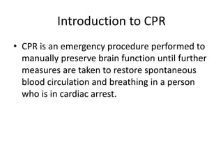Introduction to CPR
• CPR is an emergency procedure performed to
manually preserve brain function until further
measures are taken to restore spontaneous
blood circulation and breathing in a person
who is in cardiac arrest.
 