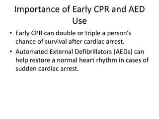 Importance of Early CPR and AED
Use
• Early CPR can double or triple a person’s
chance of survival after cardiac arrest.
• Automated External Defibrillators (AEDs) can
help restore a normal heart rhythm in cases of
sudden cardiac arrest.
 
