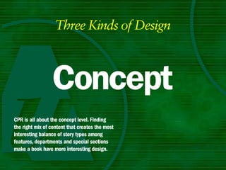 Three Kinds of Design



                 Concept
CPR is all about the concept level. Finding
the right mix of content that creates the most
interesting balance of story types among
features, departments and special sections
make a book have more interesting design.
 