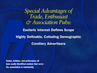 Special Advantages of
                      Trade, Enthusiast
                     & Association Pubs:
                  Esoteric Interest Defines Scope
          Highly Definable, Colluding Demographic
                           Corollary Advertisers



Trades, hobbies, and professions all
have easily identified vendors that serve
the association or community.
 