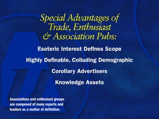 Special Advantages of
                    Trade, Enthusiast
                   & Association Pubs:
                 Esoteric Interest Defines Scope
          Highly Definable, Colluding Demographic
                          Corollary Advertisers
                            Knowledge Assets

Associations and enthusiast groups
are composed of many experts and
leaders as a matter of definition.
 