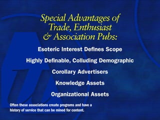 Special Advantages of
                    Trade, Enthusiast
                   & Association Pubs:
                 Esoteric Interest Defines Scope
          Highly Definable, Colluding Demographic
                          Corollary Advertisers
                            Knowledge Assets
                         Organizational Assets
Often these associations create programs and have a
history of service that can be mined for content.
 