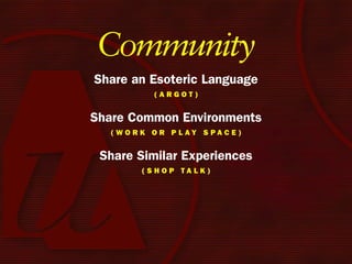 Community
Share an Esoteric Language
            (Argot)


Share Common Environments
  ( W o r k o r P l Ay S PA c e )


 Share Similar Experiences
         (ShoP tAlk)
 