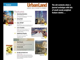 Contents                                                                                                                                                                                                             The old contents show a
                                                                                                                                                            JANUARY 2005        �   VOLUME 64   �   NUMBER 1         journal archetype with lots
                                                                                                                                                                                                                     of small evenly-weighted
                                                                                                      Features                                                                                                       feature stories. . .
                                                                                                       54      Entertaining Destinations
                                                                                                               M I C H A E L D. B E YA R D
                                                                                                               An entertainment paradigm seems to have emerged,
                                                                                                               and it appears to be the real thing.

                                                                                                       59      Gaming Retail
                                                                                                               STEVE BERGSMAN
                                                                                                               There is still plenty of room for retail on the Strip.

                                                                                                       66      Going “Off Mall”
  54                                                                                                           BRAD BERTON                                                                                      59
                                   Entertainment                                                               Department store chains are experimenting with a new                          Strip shopping.
                                   futures.
                                                                                                               format to capture convenience-oriented customers.

                                                                                                       74      Lost in Translation
                                                                                                               Y A R O M I R S T E I N E R A N D N AT H A N I E L P O T E E T
                                                                                                               E S S A Y : Now is the time to rethink and
                                                                                                               rearticulate the nomenclature of the retail
                                                                                                               development industry.

                                                                                                       80      Neighborhood Shopping
                                                                                                               M I C H A E L D. B E YA R D , M I C H A E L
                                                                                                               P AW L U K I E W I C Z , A N D A L E X B O N D
                                                                                                               Ten strategies can help rebuild
                                                                                                               neighborhood retail.                                                                             66
                                                                                                                                                                                                  New track.
                                                                                                     SPECIAL SECTION:   RETAIL DEVELOPMENT/
                                                                                                                        SOUTHERN CALIFORNIA
                                                                                                                        AND THE SOUTHEAST

                                                                                                       90      Retail Hotspots
                                                                                                               B E T H M AT T S O N - T E I G
                                                                                                               Retailers get creative to land stores in an increasingly
                                                                         JANUARY 2005 � $15.00

                                                                                                               crowded California market.

                                                                                                       92      Heading South
                                                                                                               B E T H M AT T S O N - T E I G
                                                                                                               A growing population base in Florida, Georgia, and
                                                                                                               Alabama piques retailers’ interest.


  RETAIL FORMATS   n   INFILL DEVELOPMENT   n   FINANCE TRENDS   n   SOUTHERN CALIFORNIA/SOUTHEAST     108 The Debt and Equity Scene
ON THE COVER:                                                                                                  MIKE SHERIDAN
                                                                                                               F I N A N C E T R E N D S : With low interest rates, active
                                                                                                                                                                                                                90
Photo: Corbis
                                                                                                                                                                                           California crunch.
                                                                                                               lenders, and an improving economy boasting good job
                                                                                                               growth and reasonable net absorption, 2005 is shaping
                                                                                                               up to be a unique time in the history of commercial
                                                                                                               real estate investment.
 