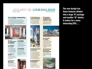 JANUARY 06
                  VO LU M E 6 5 , N U M B E R 1
                                                                                   urbanland                               W W W. U R B A N L A N D . U L I . O R G
                                                                                                                                                                      The new design has
                                                                                                                                                                      fewer features divided
                                                                                                                                                                      into a large “A” package
50 A Rude Awakening
BARBARA KREISLER
                                                                            74 Breaking the
                                                                            Cycle of Poverty
                                                                                                                 87 Keeping
                                                                                                                 Traditions in
                                                                                                                                                                      and smaller “B” stories.
It has been five months since Hurricane Katrina
devastated the Gulf Coast. Urban Land offers a 24-page
special report with an overview, recommendations, and
                                                                            C H A R L E S LO C KWO O D
                                                                            After the outlay of hundreds of
                                                                            billions of dollars to alleviate
                                                                                                                 Highland Park
                                                                                                                 DOUGLAS R. PORTER
                                                                                                                 A small city outside Chicago
                                                                                                                                                                      It makes for a more
                                                                                                                                                                      interesting TOC. . .
essays from urban planners, local business leaders,                         poverty, the question is, why        takes big steps to meet
developers, architects, and academia regarding the future                   are these efforts not working?       affordable housing needs.
of the Crescent City.




                                                                                                                 90 Toronto
                                                                                                                 in Lights
58 ULI’S                                      70 Louisiana’s                                                     A L B E R T WA R S O N
Recommendations                               Coastal Plight                                                     A Hollywood-style megastudio
for Rebuilding                                CHARLES PICCIOLA                                                   and media village under
New Orleans                                   The future safety of                                               construction in a dead
                                              New Orleans cannot be                                              industrial zone on Toronto’s
64 Visions for                                ensured without rebuilding                                         central waterfront promises
New Orleans                                   Louisiana’s wetlands.                                              to kick-start a long-awaited
RON NYREN                                                                                                        revitalization.
Representatives from the                      72 Rebuilding
academic, development,                        the Gulf Coast                79 Redeveloping                      94 Financing
business, and preservation                    KEVIN SHANLEY                 Downtown                             Mixed-Use
communities discuss the
rebuilding of New Orleans.
                                              We must learn from this
                                              tragedy, ask the hard
                                                                            PAT R I C I A L . K I R K
                                                                            A shift in the public’s perception
                                                                                                                 Development
                                                                                                                 ALAN GOODKIN
                                              questions about rebuilding,   of living in high-density urban
67 Operation                                  and move ahead skillfully     environments is converging with      Efficiently priced capital is
Rebirth                                       and quickly.                  market forces and efforts by local   available for well-conceived
                                                                            governments to revitalize cities,    projects.
P R E S KA B ACO F F
Development needs to be                                                     creating momentum that is
connected to New Orleans’s                                                  moving urban redevelopment
neighborhoods.                                                              forward at unprecedented speed.

68 Rebuilding                                                               84 Resettling in
the Soul of                                                                 Philadelphia
New Orleans                                                                 A DA M G L A S E R
WA R R E N W H I T L O C K                                                  Science, jobs, and new
For New Orleans to be                                                       residents are turning
rebuilt successfully, it must                                               Philadelphia into one of the
be objective about its past.                                                most vital and successful mixed-
                                                                            use urban areas in the country.
              O N T H E C OV E R :
              P H OTO : C A D E M A R T I N
 