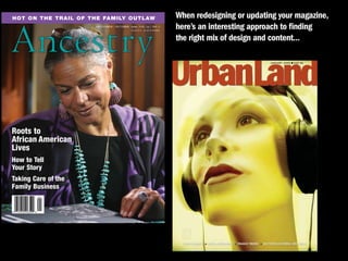 When redesigning or updating your magazine,


Ancestry
Hot on tHe trail of tHe family outlaw
                     September / OctOber 2006, VOL. 24 / NO. 5
                                           $4.95 U.S. $5.95 caNada
                                                                     here’s an interesting approach to finding
                                                                     the right mix of design and content...




Roots to
African American
Lives
How to Tell
Your Story
Taking Care of the
Family Business
 