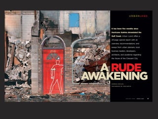 urbanland


                                             It has been five months since

                                             Hurricane Katrina devastated the

                                             Gulf Coast. Urban Land offers a

                                             24-page special report with an

                                             overview, recommendations, and

                                             essays from urban planners, local

                                             business leaders, developers,

                                             architects, and academia regarding

                                             the future of the Crescent City.




                                            A RUDE
                                         A AKENING
                                          W  BARBARA KREISLER

                                             PHOTOGRAPHY BY CADE MARTIN




50   U R B A N LA N D   JANUARY   2006                          JANUARY   2006   U R B A N LA N D   51
 