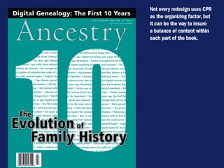 Not every redesign uses CPR
Digital Genealogy: The First 10 Years



  Ancestry
                                                                                                                       as the organizing factor, but
                                                                           July / August 2006, VOl. 24 / NO. 4
                                                                                             $4.95 u.s. $5.95 CANAdA
                                                                                                                       it can be the way to insure




 10
                                                                                                                       a balance of content within
                                                                                                                       each part of the book.
Ten years ago, Braveheart won the Academy• Ten years ago, Starbucks debuted its first overseas coffee shop
  Award • William J. Clinton was re-elected • software was still delivered on floppy discs • WebTV debuted
  president • the Blizzard of the Century hit • Ten yea rs ago, digital genealogy was a pipe dream • the 56k
  the East Coast • Ten years ago, Pokemon modem was developed • Instant messaging hit the Internet •
  was released • the Daily Show debuted— Hotmail started providing free           e-mail accounts • Ten years
   without Jon Stewart • the average price ago, only 28 percent of publ             libraries offered access to
   of a gallon of unleaded was under $1.50 the Internet • day-planners              met their demise at the
 Steve Jobs rejoined Apple • Angela’s Asheshands of PalmPilot • Amazon              sold only books • Ten years
 was a best seller • Tiger Woods played his        o • Ancestry.com puts its        first digital records online
 first professional tournament • ER was the • Ten years ago, Braveheart             won the Academy Award
  top television show • Dell started selling •William J. Clinton was re-            elected president • Blizzard
   computers on a website • software was          of the Century hit the East       Coast • Dallas Cowboys
    still delivered on floppy discs • WebTV       won the Superbowl • Ten           years ago, the first Pokemon
 debuted • Ten yea rs ago, digital geneal-             game was released •          Chicago Bulls set an NBA
   ogy was a pipe dream • the 56k modem record for the most wins in                 season • Rent opened on
  was develeeeoped • Ancestry.com put its Broadway • Dolly the sheep                was born • Ten years ago,


     The
 first digital records online • Ten years ago, Atlanta hosted the summer            Olympics • Ramones played




Evolution of
  only 28 percent of public libraries offered their final show • Big 12 con-        ference held its first football
  access to the Internet • day-planners met game • New York Yankees                 won the world series •
   their demise at the hands of PalmPilot •        Ten years ago, Steve Jobs        rejoined Apple • Angela’s
   Amazon sold only books • Ten years o •          Ashes was a best seller •        Oprah made her first book




  Family History
   Ancestry.com puts its first digital records club selection • Tiger Woods         played his first professional
online • Ten years ago, Braveheart won the tournament. Ten years ago,               the Daily Show debuted—
Academy Award •William J. Clinton was re-without Jon Stewart • ER was the top television show • HP intro-
 elected president • Blizzard of the Century duced its first photo printer • Starbucks opened a store in Utah •
  hit the East Coast • Dallas Cowboys won Ten years ago, the average price of a gallon of unleaded was well
                                              under $1.50 • Twister became the first movie commercially sold
 