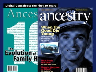 Digital Genealogy: The First 10 Years



  Ancestry
                                                                           July / August 2006, VOl. 24 / NO. 4
                                                                                             $4.95 u.s. $5.95 CANAdA




 10
Ten years ago, Braveheart won the Academy• Ten years ago, Starbucks debuted its first overseas coffee shop
  Award • William J. Clinton was re-elected • software was still delivered on floppy discs • WebTV debuted
  president • the Blizzard of the Century hit • Ten yea rs ago, digital genealogy was a pipe dream • the 56k


                                                                               When the
  the East Coast • Ten years ago, Pokemon modem was developed • Instant messaging hit the Internet •
  was released • the Daily Show debuted— Hotmail started providing free           e-mail accounts • Ten years


                                                                               Good Die
   without Jon Stewart • the average price ago, only 28 percent of publ             libraries offered access to
   of a gallon of unleaded was under $1.50 the Internet • day-planners              met their demise at the
 Steve Jobs rejoined Apple • Angela’s Asheshands of PalmPilot • Amazon
 was a best seller • Tiger Woods played his        o • Ancestry.com puts its
 first professional tournament • ER was the • Ten years ago, Braveheart
                                                                               Youngsold only books • Ten years
                                                                                    first digital records online
                                                                                    won the Academy Award
  top television show • Dell started selling •William J. Clinton was re-            elected president • Blizzard
   computers on a website • software was          of the Century hit the East       Coast • Dallas Cowboys
    still delivered on floppy discs • WebTV       won the Superbowl • Ten           years ago, the first Pokemon
 debuted • Ten yea rs ago, digital geneal-             game was released •          Chicago Bulls set an NBA
   ogy was a pipe dream • the 56k modem record for the most wins in                 season • Rent opened on
  was develeeeoped • Ancestry.com put its Broadway • Dolly the sheep                was born • Ten years ago,


     The
 first digital records online • Ten years ago, Atlanta hosted the summer            Olympics • Ramones played




Evolution of
  only 28 percent of public libraries offered their final show • Big 12 con-        ference held its first football
  access to the Internet • day-planners met game • New York Yankees                 won the world series •
   their demise at the hands of PalmPilot •        Ten years ago, Steve Jobs        rejoined Apple • Angela’s
   Amazon sold only books • Ten years o •          Ashes was a best seller •        Oprah made her first book




  Family History
   Ancestry.com puts its first digital records club selection • Tiger Woods         played his first professional
online • Ten years ago, Braveheart won the tournament. Ten years ago,               the Daily Show debuted—
Academy Award •William J. Clinton was re-without Jon Stewart • ER was the top television show • HP intro-
                                                                               DNA Seals
 elected president • Blizzard of the Century duced its first photo printer • Starbucks opened a store in Utah •
                                                                               the Deal
  hit the East Coast • Dallas Cowboys won Ten years ago, the average price of a gallon of unleaded was well
                                              under $1.50 • Twister became the first movie commercially sold

                                                                               Nature, Nurture
                                                                               or What?
 