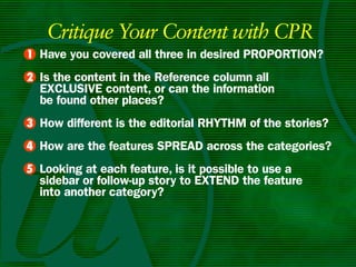 Critique Your Content with CPR
• Have you covered all three in desired PROPORTIOn?
1
• Is the content in the Reference column all
2
  ExCLuSIvE content, or can the information
  be found other places?
• How different is the editorial RHyTHm of the stories?
3
4 How are the features SPREAD across the categories?
•
5 Looking at each feature, is it possible to use a
•
  sidebar or follow-up story to ExTEnD the feature
  into another category?
 