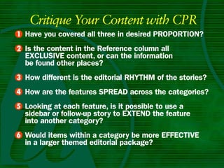 Critique Your Content with CPR
• Have you covered all three in desired PROPORTIOn?
1
• Is the content in the Reference column all
2
  ExCLuSIvE content, or can the information
  be found other places?
• How different is the editorial RHyTHm of the stories?
3
4 How are the features SPREAD across the categories?
•
5 Looking at each feature, is it possible to use a
•
  sidebar or follow-up story to ExTEnD the feature
  into another category?
6 Would items within a category be more EffECTIvE
•
  in a larger themed editorial package?
 
