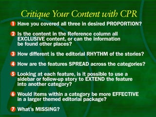 Critique Your Content with CPR
• Have you covered all three in desired PROPORTIOn?
1
• Is the content in the Reference column all
2
  ExCLuSIvE content, or can the information
  be found other places?
• How different is the editorial RHyTHm of the stories?
3
4 How are the features SPREAD across the categories?
•
5 Looking at each feature, is it possible to use a
•
  sidebar or follow-up story to ExTEnD the feature
  into another category?
6 Would items within a category be more EffECTIvE
•
  in a larger themed editorial package?
• What’s mISSIng?
7
 
