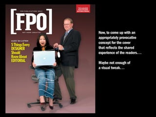 THE MAGAZINE
                                               FOR MAGAZINE
        F O R P U B L I C AT I O N S O N LY   EDITORIAL DESIGN




           GET MORE CREATIVE
                                                                 Now, to come up with an
                                                                 appropriately provocative
MAKE ’EM LISTEN!
                                                                 concept for the cover
5 Things Every
DESIGNER                                                         that reflects the shared
Should                                                           experience of the readers. . .
Know About
EDITORIAL                                                        maybe not enough of
                                                                 a visual tweak. . .
 