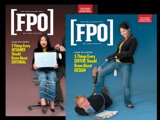 THE MAGAZINE
                                                   FOR MAGAZINE
        F O R P U B L I C AT I O N S O N LY       EDITORIAL DESIGN



                                                                                          THE MAGAZINE
                                                                                          FOR MAGAZINE
                                                                                         EDITORIAL DESIGN
                                                   F O R P U B L I C AT I O N S O N LY




           GET MORE CREATIVE




MAKE ’EM LISTEN!

5 Things Every
                                                      GET MORE CREATIVE




DESIGNER
Should
                                              MAKE ’EM LISTEN!


Know About                                    5 Things Every
EDITORIAL                                     EDITOR Should
                                              Know About
                                              DESIGN
 