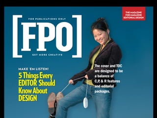 THE MAGAZINE
                                                                 FOR MAGAZINE
                                                                EDITORIAL DESIGN
     F O R P U B L I C AT I O N S O N LY




        GET MORE CREATIVE




                                           The cover and TOC
MAKE ’EM LISTEN!
                                           are designed to be
5 Things Every                             a balance of

EDITOR Should                              C,P  R features
                                              ,
                                           and editorial
Know About                                 packages.

DESIGN
 