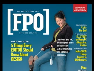 THE MAGAZINE
                                                              FOR MAGAZINE
                                                             EDITORIAL DESIGN
     F O R P U B L I C AT I O N S O N LY




                                                               FEATURE THIS

                                                                     %*#@
                                                                   The Grid
        GET MORE CREATIVE
                                                              FPO INTERVIEW

                                                                D.J. STOUT
                                           The cover and TOC   on Being PC
MAKE ’EM LISTEN!
                                           are designed to be   (Magazine,
5 Things Every                             a balance of              that is)
EDITOR Should                              C,P  R features IMAGE FIRST AID
                                              ,
                                           and editorial      Make GOOD
Know About                                 packages.               Things
                                                                Happen to
DESIGN                                                        BAD Pictures

                                                                      Plus:
 