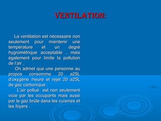 VENTILATION:VENTILATION:
La ventilation est nécessaire nonLa ventilation est nécessaire non
seulement pour maintenir uneseulement pour maintenir une
température et un degrétempérature et un degré
hygrométrique acceptable , maishygrométrique acceptable , mais
également pour limite la pollutionégalement pour limite la pollution
de l’air .de l’air .
On admet que une personne auOn admet que une personne au
propos consomme 20 a25Lpropos consomme 20 a25L
d’oxygène /heure et rejet 20 a25Ld’oxygène /heure et rejet 20 a25L
de gaz carbonique .de gaz carbonique .
L’air pollué est non seulementL’air pollué est non seulement
vicie par les occupants mais aussivicie par les occupants mais aussi
par le gaz brûle dans les cuisines etpar le gaz brûle dans les cuisines et
les foyers .les foyers .
 