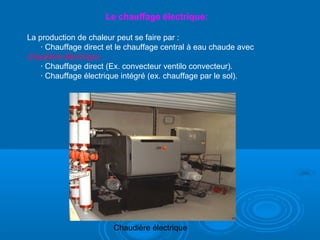 Le chauffage électrique:
La production de chaleur peut se faire par :
· Chauffage direct et le chauffage central à eau chaude avec
chaudière électrique..
· Chauffage direct (Ex. convecteur ventilo convecteur).
· Chauffage électrique intégré (ex. chauffage par le sol).
Chaudière électrique
 