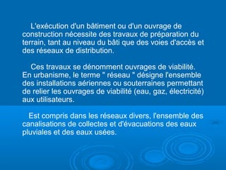 L'exécution d'un bâtiment ou d'un ouvrage de
construction nécessite des travaux de préparation du
terrain, tant au niveau du bâti que des voies d'accès et
des réseaux de distribution.
Ces travaux se dénomment ouvrages de viabilité.
En urbanisme, le terme " réseau " désigne l'ensemble
des installations aériennes ou souterraines permettant
de relier les ouvrages de viabilité (eau, gaz, électricité)
aux utilisateurs.
Est compris dans les réseaux divers, l'ensemble des
canalisations de collectes et d'évacuations des eaux
pluviales et des eaux usées.
 