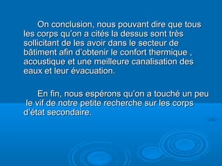 On conclusion, nous pouvant dire que tousOn conclusion, nous pouvant dire que tous
les corps qu’on a cités la dessus sont trèsles corps qu’on a cités la dessus sont très
sollicitant de les avoir dans le secteur desollicitant de les avoir dans le secteur de
bâtiment afin d’obtenir le confort thermique ,bâtiment afin d’obtenir le confort thermique ,
acoustique et une meilleure canalisation desacoustique et une meilleure canalisation des
eaux et leur évacuation.eaux et leur évacuation.
En fin, nous espérons qu’on a touché un peuEn fin, nous espérons qu’on a touché un peu
le vif de notre petite recherche sur les corpsle vif de notre petite recherche sur les corps
d’état secondaire.d’état secondaire.
 