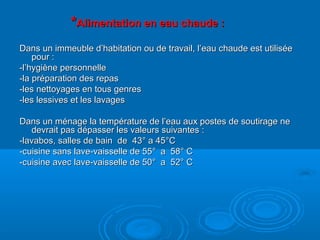 **Alimentation en eau chaude :Alimentation en eau chaude :
Dans un immeuble d’habitation ou de travail, l’eau chaude est utiliséeDans un immeuble d’habitation ou de travail, l’eau chaude est utilisée
pour :pour :
-l’hygiène personnelle-l’hygiène personnelle
-la préparation des repas-la préparation des repas
-les nettoyages en tous genres-les nettoyages en tous genres
-les lessives et les lavages-les lessives et les lavages
Dans un ménage la température de l’eau aux postes de soutirage neDans un ménage la température de l’eau aux postes de soutirage ne
devrait pas dépasser les valeurs suivantes :devrait pas dépasser les valeurs suivantes :
-lavabos, salles de bain de 43° a 45°C-lavabos, salles de bain de 43° a 45°C
-cuisine sans lave-vaisselle de 55° a 58° C-cuisine sans lave-vaisselle de 55° a 58° C
-cuisine avec lave-vaisselle de 50° a 52° C-cuisine avec lave-vaisselle de 50° a 52° C
 