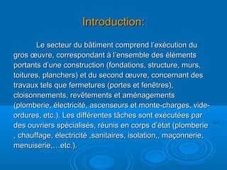 Introduction:Introduction:
Le secteur du bâtiment comprend l’exécution duLe secteur du bâtiment comprend l’exécution du
gros œuvre, correspondant à l’ensemble des élémentsgros œuvre, correspondant à l’ensemble des éléments
portants d’une construction (fondations, structure, murs,portants d’une construction (fondations, structure, murs,
toitures, planchers) et du second œuvre, concernant destoitures, planchers) et du second œuvre, concernant des
travaux tels que fermetures (portes et fenêtres),travaux tels que fermetures (portes et fenêtres),
cloisonnements, revêtements et aménagementscloisonnements, revêtements et aménagements
(plomberie, électricité, ascenseurs et monte-charges, vide-(plomberie, électricité, ascenseurs et monte-charges, vide-
ordures, etc.). Les différentes tâches sont exécutées parordures, etc.). Les différentes tâches sont exécutées par
des ouvriers spécialisés, réunis en corps d’état (plomberiedes ouvriers spécialisés, réunis en corps d’état (plomberie
, chauffage, électricité ,sanitaires, isolation,, maçonnerie,, chauffage, électricité ,sanitaires, isolation,, maçonnerie,
menuiserie,…etc.).menuiserie,…etc.).
 