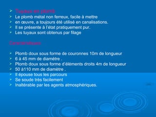  Tuyaux en plomb
 Le plomb métal non ferreux, facile à mettre
 en œuvre, a toujours été utilisé en canalisations.
 Il se présente à l’état pratiquement pur.
 Les tuyaux sont obtenus par filage
Caractéristiques
 Plomb doux sous forme de couronnes 10m de longueur
 6 à 45 mm de diamètre .
 Plomb doux sous forme d’éléments droits 4m de longueur
 50 à110 mm de diamètre .
 Il épouse tous les parcours
 Se soude très facilement
 Inaltérable par les agents atmosphériques.
 