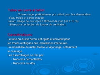 Tubes en cuivre et laiton:Tubes en cuivre et laiton:
Cuivre rouge, pratiquement pur utilisé pour les alimentationCuivre rouge, pratiquement pur utilisé pour les alimentation
d’eau froide et d’eau chaude.d’eau froide et d’eau chaude.
Laiton, alliage de cuivre(70 à 90%) et de zinc (30 à 10 %)Laiton, alliage de cuivre(70 à 90%) et de zinc (30 à 10 %)
utilisé pour confection de tuyaux de ventilation.utilisé pour confection de tuyaux de ventilation.
Caractéristiques:Caractéristiques:
Le tube en cuivre écroui est rigide et convient pourLe tube en cuivre écroui est rigide et convient pour
les tracés rectilignes des installations intérieures.les tracés rectilignes des installations intérieures.
La maniabilité du métal facilite le façonnage, notammentLa maniabilité du métal facilite le façonnage, notamment
le ceintrage.le ceintrage.
Les assemblages se font parLes assemblages se font par
- Raccords démontables.- Raccords démontables.
- Raccords soudés.- Raccords soudés.
 