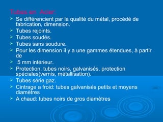 Tubes en Acier:
 Se différencient par la qualité du métal, procédé de
fabrication, dimension.
 Tubes rejoints.
 Tubes soudés.
 Tubes sans soudure.
 Pour les dimension il y a une gammes étendues, à partir
de
 5 mm intérieur.
 Protection, tubes noirs, galvanisés, protection
spéciales(vernis, métallisation).
 Tubes série gaz.
 Cintrage a froid: tubes galvanisés petits et moyens
diamètres
 A chaud: tubes noirs de gros diamètres
 